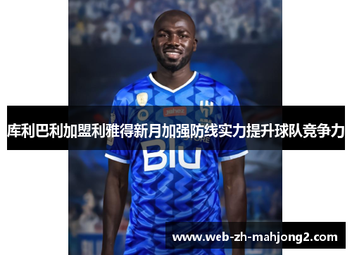 库利巴利加盟利雅得新月加强防线实力提升球队竞争力 库利巴利加盟利雅得新月加强防线实力提升球队竞争力