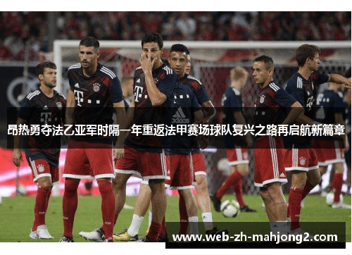 昂热勇夺法乙亚军时隔一年重返法甲赛场球队复兴之路再启航新篇章