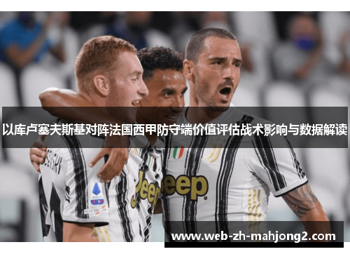 以库卢塞夫斯基对阵法国西甲防守端价值评估战术影响与数据解读 以库卢塞夫斯基对阵法国西甲防守端价值评估战术影响与数据解读